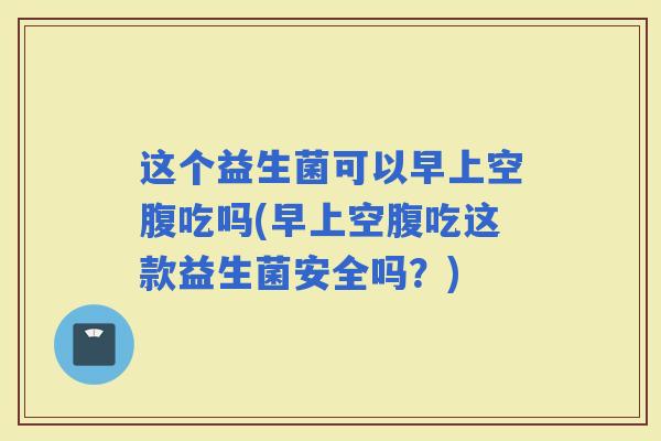 这个益生菌可以早上空腹吃吗(早上空腹吃这款益生菌安全吗？)