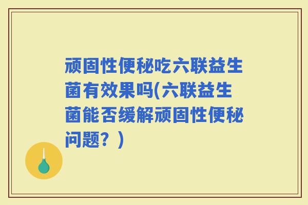 顽固性吃六联益生菌有效果吗(六联益生菌能否缓解顽固性问题？)
