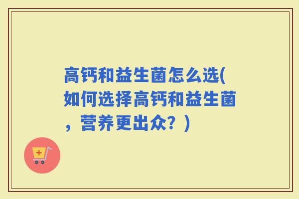 高钙和益生菌怎么选(如何选择高钙和益生菌，营养更出众？)