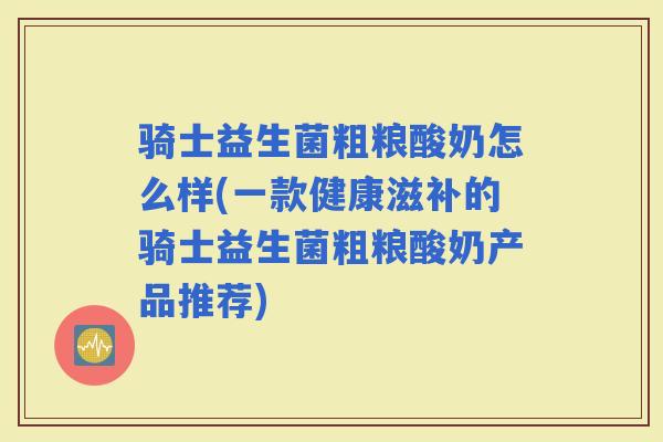 骑士益生菌粗粮酸奶怎么样(一款健康滋补的骑士益生菌粗粮酸奶产品推荐)