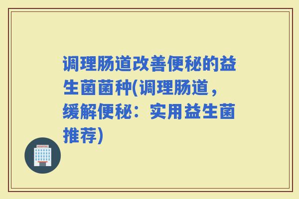 调理肠道改善的益生菌菌种(调理肠道,缓解:实用益生菌推荐) 调理肠道改善的益生菌菌种(调理肠道,缓解:实用益生菌推荐)