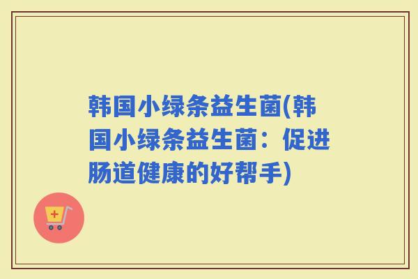 韩国小绿条益生菌(韩国小绿条益生菌:促进肠道健康的好帮手) 韩国小绿条益生菌(韩国小绿条益生菌:促进肠道健康的好帮手)