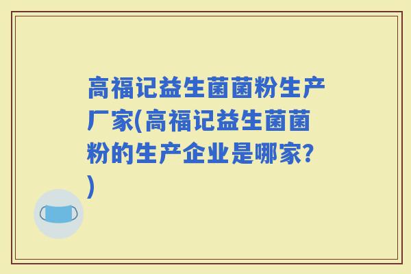 高福记益生菌菌粉生产厂家(高福记益生菌菌粉的生产企业是哪家？)
