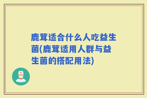 鹿茸适合什么人吃益生菌(鹿茸适用人群与益生菌的搭配用法)