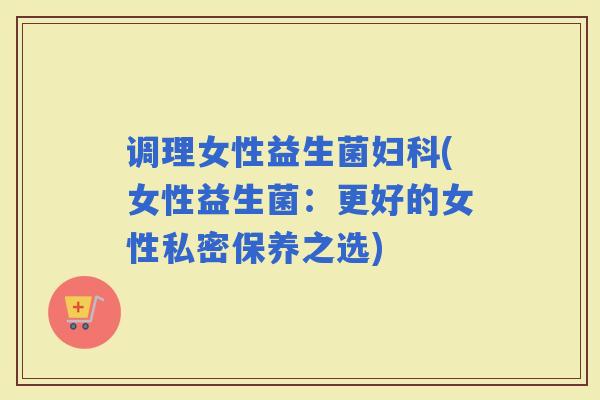 调理女性益生菌(女性益生菌：更好的女性私密保养之选)