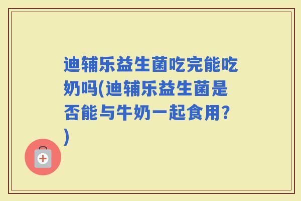迪辅乐益生菌吃完能吃奶吗(迪辅乐益生菌是否能与牛奶一起食用?) 迪辅乐益生菌吃完能吃奶吗(迪辅乐益生菌是否能与牛奶一起食用?)