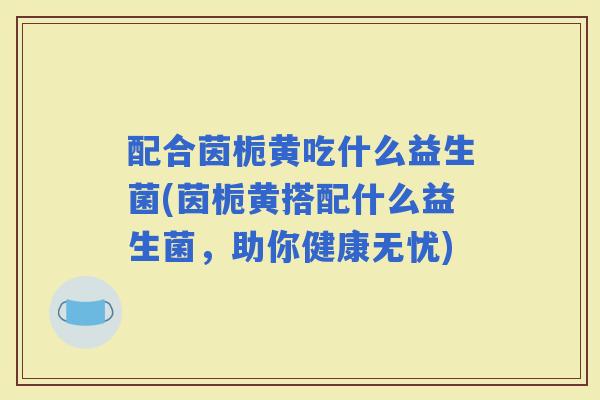 配合茵栀黄吃什么益生菌(茵栀黄搭配什么益生菌,助你健康无忧) 配合茵栀黄吃什么益生菌(茵栀黄搭配什么益生菌,助你健康无忧)