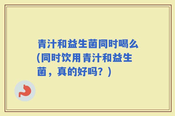 青汁和益生菌同时喝么(同时饮用青汁和益生菌，真的好吗？)