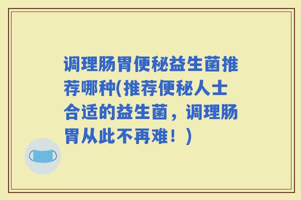 调理肠胃益生菌推荐哪种(推荐人士合适的益生菌，调理肠胃从此不再难！)