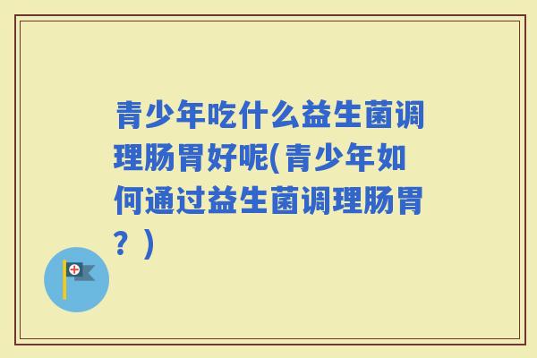 青少年吃什么益生菌调理肠胃好呢(青少年如何通过益生菌调理肠胃？)