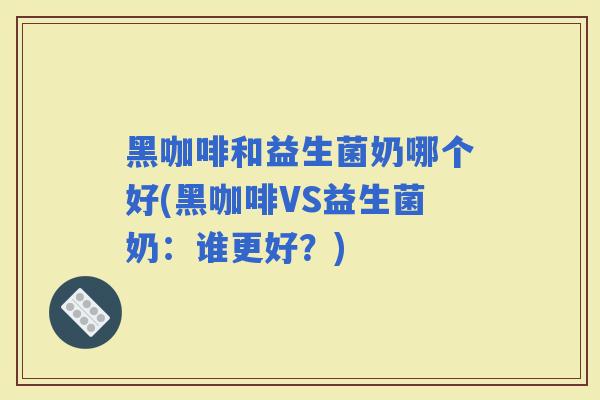 黑咖啡和益生菌奶哪个好(黑咖啡VS益生菌奶：谁更好？)