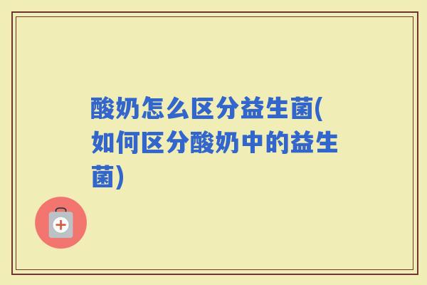 酸奶怎么区分益生菌(如何区分酸奶中的益生菌)