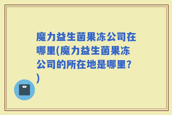 魔力益生菌果冻公司在哪里(魔力益生菌果冻公司的所在地是哪里？)