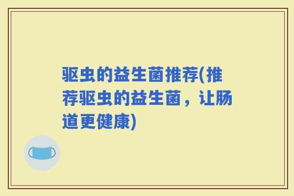 驱虫的益生菌推荐(推荐驱虫的益生菌,让肠道更健康) 驱虫的益生菌推荐(推荐驱虫的益生菌,让肠道更健康)