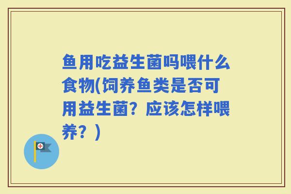 鱼用吃益生菌吗喂什么食物(饲养鱼类是否可用益生菌？应该怎样喂养？)