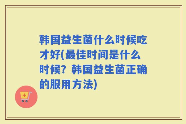 韩国益生菌什么时候吃才好(佳时间是什么时候？韩国益生菌正确的服用方法)