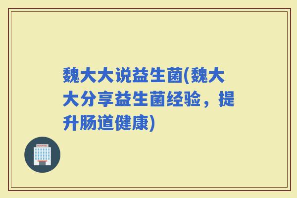 魏大大说益生菌(魏大大分享益生菌经验,提升肠道健康) 魏大大说益生菌(魏大大分享益生菌经验,提升肠道健康)