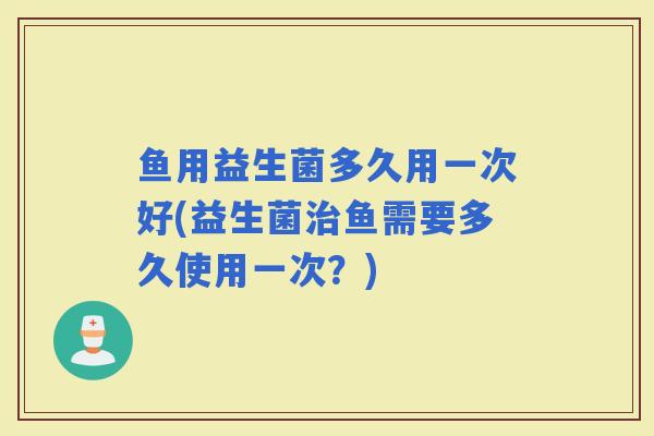 鱼用益生菌多久用一次好(益生菌鱼需要多久使用一次？)