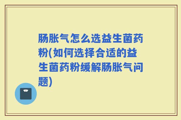 肠怎么选益生菌药粉(如何选择合适的益生菌药粉缓解肠问题)
