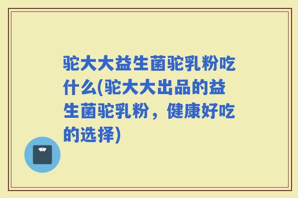 驼大大益生菌驼乳粉吃什么(驼大大出品的益生菌驼乳粉，健康好吃的选择)