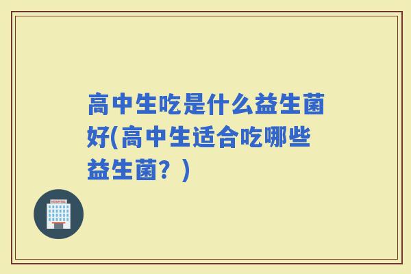 高中生吃是什么益生菌好(高中生适合吃哪些益生菌?) 高中生吃是什么益生菌好(高中生适合吃哪些益生菌?)
