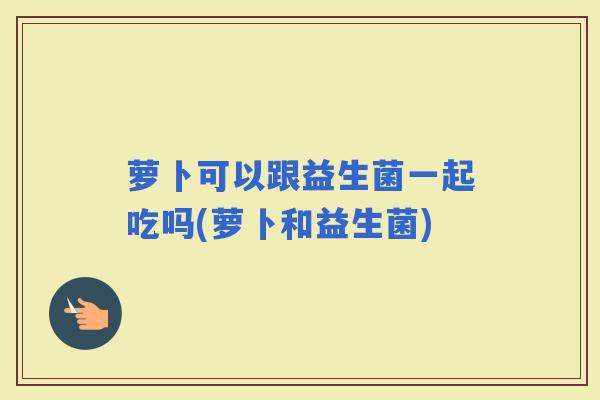萝卜可以跟益生菌一起吃吗(萝卜和益生菌)