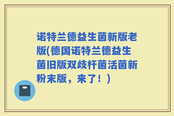 诺特兰德益生菌新版老版(德国诺特兰德益生菌旧版双歧杆菌活菌新粉末版，来了！)