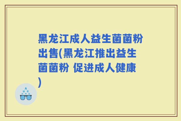 黑龙江成人益生菌菌粉出售(黑龙江推出益生菌菌粉 促进成人健康)