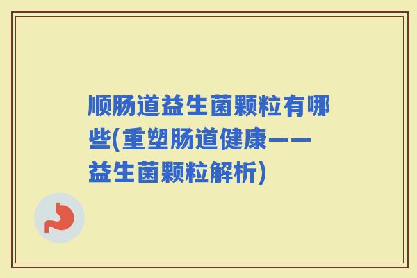 顺肠道益生菌颗粒有哪些(重塑肠道健康——益生菌颗粒解析) 顺肠道益生菌颗粒有哪些(重塑肠道健康——益生菌颗粒解析)