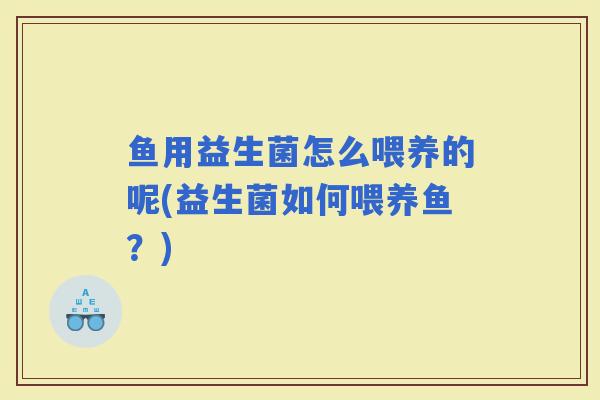 鱼用益生菌怎么喂养的呢(益生菌如何喂养鱼？)