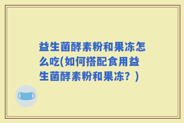 益生菌酵素粉和果冻怎么吃(如何搭配食用益生菌酵素粉和果冻？)