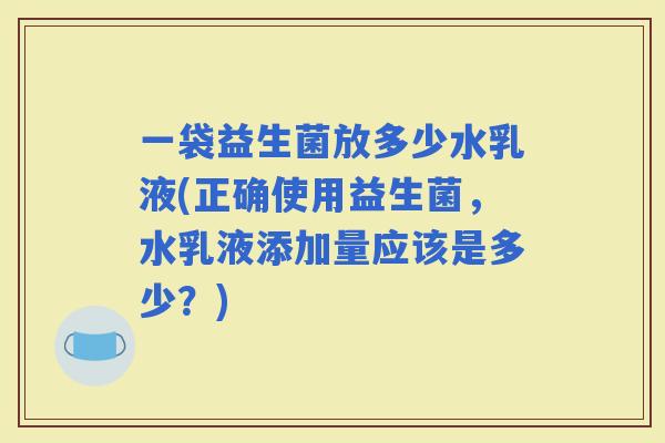 一袋益生菌放多少水乳液(正确使用益生菌，水乳液添加量应该是多少？)