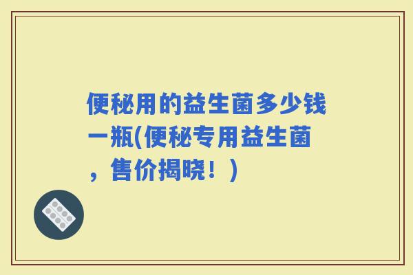 用的益生菌多少钱一瓶(专用益生菌,售价揭晓!) 用的益生菌多少钱一瓶(专用益生菌,售价揭晓!)