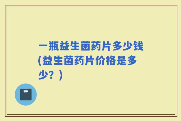 一瓶益生菌药片多少钱(益生菌药片价格是多少？)