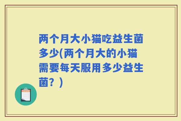 两个月大小猫吃益生菌多少(两个月大的小猫需要每天服用多少益生菌？)