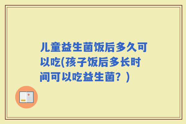 儿童益生菌饭后多久可以吃(孩子饭后多长时间可以吃益生菌？)