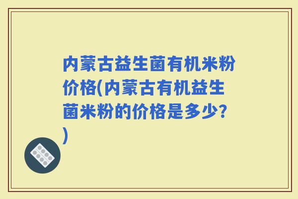 内蒙古益生菌有机米粉价格(内蒙古有机益生菌米粉的价格是多少?) 内蒙古益生菌有机米粉价格(内蒙古有机益生菌米粉的价格是多少?)