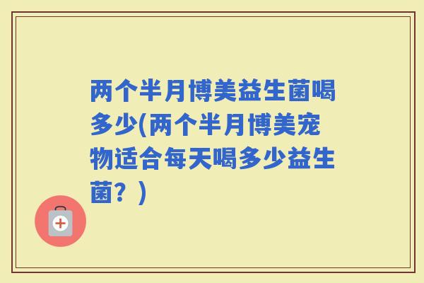 两个半月博美益生菌喝多少(两个半月博美宠物适合每天喝多少益生菌？)