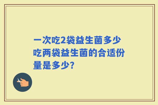 一次吃2袋益生菌多少吃两袋益生菌的合适份量是多少? 一次吃2袋益生菌多少吃两袋益生菌的合适份量是多少?