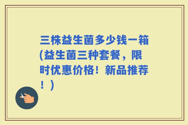 三株益生菌多少钱一箱(益生菌三种套餐，限时优惠价格！新品推荐！)