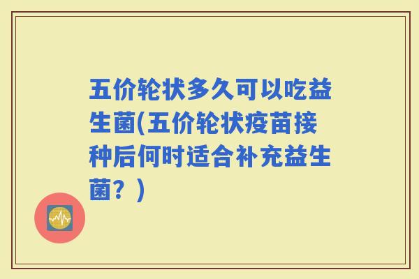 五价轮状多久可以吃益生菌(五价轮状疫苗接种后何时适合补充益生菌？)