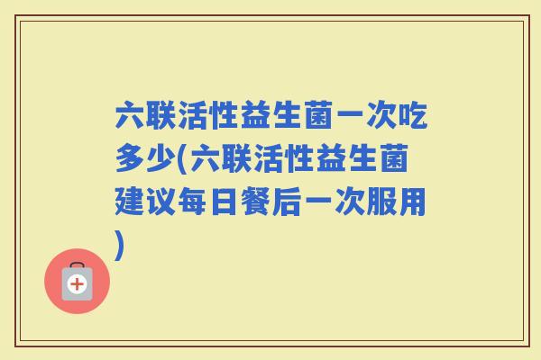 六联活性益生菌一次吃多少(六联活性益生菌建议每日餐后一次服用)