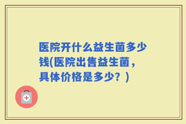 医院开什么益生菌多少钱(医院出售益生菌，具体价格是多少？)