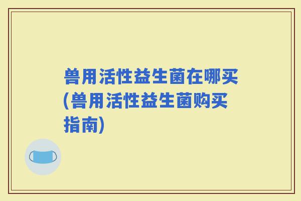 兽用活性益生菌在哪买(兽用活性益生菌购买指南) 兽用活性益生菌在哪买(兽用活性益生菌购买指南)