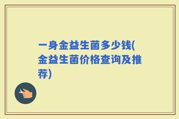 一身金益生菌多少钱(金益生菌价格查询及推荐) 一身金益生菌多少钱(金益生菌价格查询及推荐)