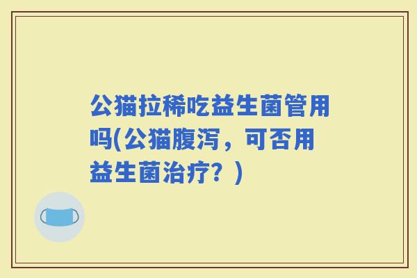 公猫拉稀吃益生菌管用吗(公猫,可否用益生菌?) 公猫拉稀吃益生菌管用吗(公猫,可否用益生菌?)