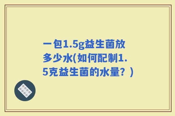 一包1.5g益生菌放多少水(如何配制1.5克益生菌的水量？)
