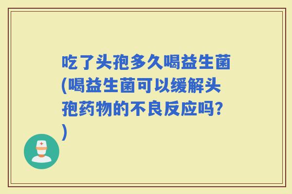 吃了头孢多久喝益生菌(喝益生菌可以缓解头孢的不良反应吗？)