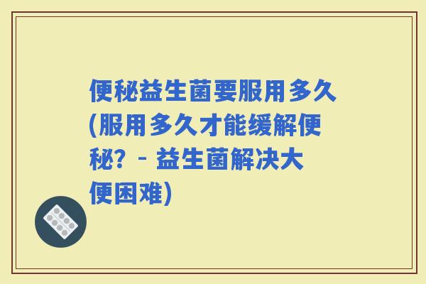 益生菌要服用多久(服用多久才能缓解？- 益生菌解决大便困难)