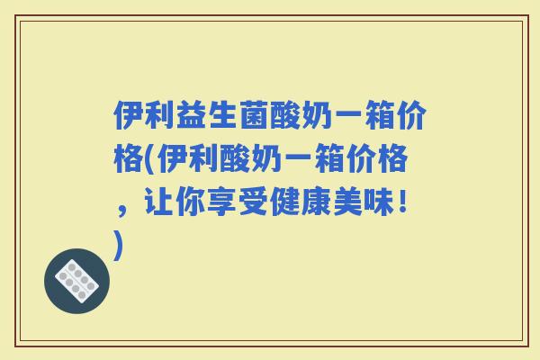 伊利益生菌酸奶一箱价格(伊利酸奶一箱价格,让你享受健康美味!) 伊利益生菌酸奶一箱价格(伊利酸奶一箱价格,让你享受健康美味!)